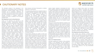 TSX | NYSE AMERICAN | WRN
CAUTIONARY NOTES
The information provided in this presentation is not
intended to be a comprehensive review of all matters and
developments concerning Western Copper and Gold
Corporation and its subsidiaries (collectively, the
“Company”). This document should be read in conjunction
with all other disclosure documents of the Company. No
securities commission or regulatory authority has
reviewed the accuracy or adequacy of the information
presented herein.
Note Regarding Forward-Looking Statements
Certain of the statements and information in this
presentation constitute “forward-looking statements”
within the meaning of the United States Private Securities
Litigation Reform Act of 1995 and “forward-looking
information” within the meaning of applicable Canadian
securities laws (together referred to herein as “forward-
looking statements”). Any statements or information that
express or involve discussions with respect to predictions,
expectations, beliefs, plans, projections, objectives,
assumptions, or future events or performance (often, but
not always, using words or phrases such as “expects”, “is
expected”, “anticipates”, “believes”, “plans”, “projects”,
“estimates”, “assumes”, “intends”, “strategies”, “targets”,
“goals”, “forecasts”, “objectives”, “budgets”, “schedules”,
“potential” or variations thereof or stating that certain
actions, events or results “may”, “could”, “would”, “might”
or “will” be taken, occur or be achieved, or the negative of
any of these terms and similar expressions) are not
statements of historical fact and may be forward-looking
statements. Such statements include, but are not limited
to, statements regarding mineral reserve and mineral
resource estimates, planned exploration and development
activities, corporate objectives, the economic prospects of
the Company’s projects, the Company’s future plans or
future revenues, and timing of development, or potential
expansions or improvements.
The forward-looking statements are necessarily based on
a number of estimates, assumptions, beliefs, expectations
and opinions of management as of the date of this
presentation that, while considered reasonable by
management, are inherently subject to significant
business, economic and competitive uncertainties and
contingencies. These estimates, assumptions, beliefs,
expectations and opinions include, without limitation, with
respect to any mineral reserve or mineral resource
estimate, the key assumptions and parameters on which
such estimates are based, prevailing and projected
market prices and foreign exchange rates, projected
capital and operating costs, continued availability of
capital and financing, availability of equipment and
personnel required for construction and operations, the
Company not experiencing unforeseen delays,
unexpected geological or other effects, equipment
failures, permitting delays, and general economic, market
or business conditions.
Forward-looking statements are subject to known and
unknown risks and uncertainties which could cause actual
results to differ materially from estimated results. Such
risks and uncertainties include, but are not limited to, the
Company’s ability to raise sufficient capital to fund
development; changes in general economic conditions or
financial markets, changes in prices for the Company’s
mineral products or increases in input costs; uncertainties
relating to interpretation of drill results and the geological
continuity and grade of mineral deposits; that mineral
resources and mineral reserves are not as estimated;
risks related to cooperation of government agencies and
First Nations in the exploration and development of the
property; litigation; legislative, environmental and other
judicial, regulatory, political and competitive developments
in Canada; technological and operational difficulties or
inability to obtain permits encountered in connection with
exploration and development activities; labour relations
matters, changing foreign exchange rates, and other
factors described under the heading “Risk Factors” in the
Company’s annual information form for the most recently
completed financial year and its other publicly filed
disclosure documents. This list is not exhaustive of the
factors that may affect any of the Company’s forward-
looking statements.
Although the forward-looking statements contained in this
presentation are based upon what management believes
are reasonable assumptions, there can be no assurance
that actual results will be consistent with these forward-
looking statements. All forward-looking statements in this
presentation are qualified by this cautionary note.
Accordingly, readers should not place undue reliance on
such statements. Other than as specifically required by
applicable laws, the Company is under no obligation and
expressly disclaims any such obligation to update or alter
the forward-looking statements whether as a result of new
information, future events or otherwise. These forward-
looking statements are made as of the date of this
presentation.
Note to U.S. Readers/Investors
Information regarding the Company’s mining operations
included in this presentation has been prepared in
accordance with the requirements of the securities laws in
effect in Canada, which differ in certain material respects
from the disclosure requirements of United States
securities laws applicable to domestic United States
issuers. The terms “mineral reserve”, “proven mineral
reserve” and “probable mineral reserve” are Canadian
mining terms as defined in accordance with Canadian
National Instrument 43-101 – Standards of Disclosure for
Mineral Projects (“NI 43-101”) and the Canadian Institute
of Mining, Metallurgy and Petroleum (the “CIM”) Definition
Standards for Mineral Resources and Mineral Reserves,
adopted by the CIM Council, as amended. NI 43-101 is a
rule developed by the Canadian Securities Administrators
that establishes standards for all public disclosure an
issuer makes of scientific and technical information
concerning mineral projects. The definitions of these
terms and other mining terms, such as “inferred mineral
resource”, differ from the definitions of such terms, if any,
for purposes of the disclosure requirements of the U.S.
Securities and Exchange Commission (the “SEC”).
Accordingly, information in this presentation describing
the Company’s mineral deposits may not be comparable
to similar information made public by issuers subject to
the SEC’s reporting and disclosure requirements
applicable to domestic United States issuers.
Note Regarding Inferred Mineral Resources
Under Canadian rules, estimates of inferred mineral
resources are considered too speculative geologically to
have the economic considerations applied to them to
enable them to be categorized as mineral reserves and,
accordingly, may not form the basis of feasibility or pre-
feasibility studies, or economic studies except for a
preliminary economic assessment as defined under NI
43-101. Investors are cautioned not to assume that part or
all of an inferred mineral resource exists or is
economically or legally mineable. Mineral resources that
are not mineral reserves do not have demonstrated
economic viability.
2
 