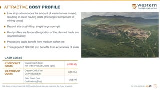 TSX | NYSE AMERICAN | WRN26
ATTRACTIVE COST PROFILE
CASH COSTS
BY-PRODUCT
COSTS
Copper Cash Cost
Net of By-Product Credits ($/lb)
(US$0.80)
CO-PRODUCT
COSTS
Copper Cash Cost
Co-Product ($/lb)
US$1.54
Gold Cash Cost
Co-Product ($/oz)
US$799
Low strip ratio reduces the amount of waste tonnes moved,
resulting in lower hauling costs (the largest component of
mining costs)
Deposit sits on a hilltop, single large open-pit
Haul profiles are favourable (portion of the planned hauls are
downhill loaded)
Processing costs benefit from medium-softer ore
Throughput of 120,000 tpd, benefits from economies of scale
Note: Based on Casino Copper-Gold 2022 Feasibility Study at base case metal prices. See “Notes” in Appendix.
 