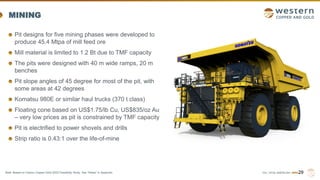 TSX | NYSE AMERICAN | WRN
MINING
Pit designs for five mining phases were developed to
produce 45.4 Mtpa of mill feed ore
Mill material is limited to 1.2 Bt due to TMF capacity
The pits were designed with 40 m wide ramps, 20 m
benches
Pit slope angles of 45 degree for most of the pit, with
some areas at 42 degrees
Komatsu 980E or similar haul trucks (370 t class)
Floating cone based on US$1.75/lb Cu, US$835/oz Au
– very low prices as pit is constrained by TMF capacity
Pit is electrified to power shovels and drills
Strip ratio is 0.43:1 over the life-of-mine
29
Note: Based on Casino Copper-Gold 2022 Feasibility Study. See “Notes” in Appendix.
 