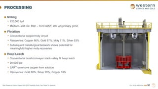 TSX | NYSE AMERICAN | WRN
PROCESSING
Milling
• 120,000 tpd
• Medium–soft ore: BWi – 14.5 kWh/t; 200 µm primary grind
Flotation
• Conventional copper/moly circuit
• Recoveries: Copper 86%, Gold 67%, Moly 71%, Silver 53%
• Subsequent metallurgical testwork shows potential for
meaningfully higher moly recoveries
Heap Leach
• Conventional crush/conveyer stack valley fill heap leach
• 25,000 tpd
• SART to remove copper from solution
• Recoveries: Gold 80%, Silver 26%, Copper 18%
30
Note: Based on Casino Copper-Gold 2022 Feasibility Study. See “Notes” in Appendix.
 