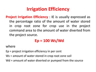 Irrigation Efficiency
Project Irrigation Efficiency : IE is usually expressed as
the percentage ratio of the amount of water stored
in crop root zone for crop use in the project
command area to the amount of water diverted from
the project source.
Ep = 100 Ws/Wd
where
Ep = project irrigation efficiency in per cent
Ws = amount of water stored in crop root zone soil
Wd = amount of water diverted or pumped from the source
 