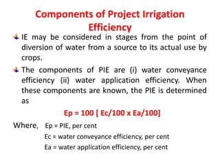 Components of Project Irrigation
Efficiency
IE may be considered in stages from the point of
diversion of water from a source to its actual use by
crops.
The components of PIE are (i) water conveyance
efficiency (ii) water application efficiency. When
these components are known, the PIE is determined
as
Ep = 100 [ Ec/100 x Ea/100]
Where, Ep = PIE, per cent
Ec = water conveyance efficiency, per cent
Ea = water application efficiency, per cent
 