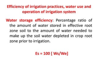 Efficiency of irrigation practices, water use and
operation of irrigation system
Water storage efficiency: Percentage ratio of
the amount of water stored in effective root
zone soil to the amount of water needed to
make up the soil water depleted in crop root
zone prior to irrigation.
Es = 100 [ Ws/We]
 