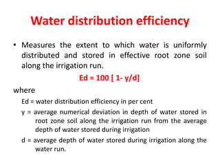 Water distribution efficiency
• Measures the extent to which water is uniformly
distributed and stored in effective root zone soil
along the irrigation run.
Ed = 100 [ 1- y/d]
where
Ed = water distribution efficiency in per cent
y = average numerical deviation in depth of water stored in
root zone soil along the irrigation run from the average
depth of water stored during irrigation
d = average depth of water stored during irrigation along the
water run.
 