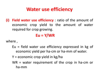 Water use efficiency
(i) Field water use efficiency : ratio of the amount of
economic crop yield to the amount of water
required for crop growing.
Eu = Y/WR
where ,
Eu = field water use efficiency expressed in kg of
economic yield per ha-cm or ha-mm of water.
Y = economic crop yield in kg/ha
WR = water requirement of the crop in ha-cm or
ha-mm
 