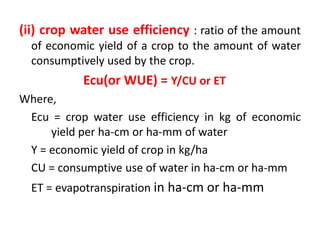 (ii) crop water use efficiency : ratio of the amount
of economic yield of a crop to the amount of water
consumptively used by the crop.
Ecu(or WUE) = Y/CU or ET
Where,
Ecu = crop water use efficiency in kg of economic
yield per ha-cm or ha-mm of water
Y = economic yield of crop in kg/ha
CU = consumptive use of water in ha-cm or ha-mm
ET = evapotranspiration in ha-cm or ha-mm
 