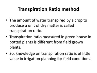 Transpiration Ratio method
• The amount of water transpired by a crop to
produce a unit of dry matter is called
transpiration ratio.
• Transpiration ratio measured in green house in
potted plants is different from field grown
plants.
• So, knowledge on transpiration ratio is of little
value in irrigation planning for field conditions.
 