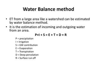 Water Balance method
• ET from a large area like a watershed can be estimated
by water balance method.
• It is the estimation of incoming and outgoing water
from an area.
P+I + S = E + T + D + R
P = precipitation
I = Irrigation
S = GW contribution
E = Evaporation
T = Transpiration
D = Deep percolation
R = Surface run off
 
