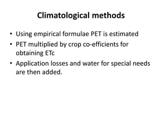Climatological methods
• Using empirical formulae PET is estimated
• PET multiplied by crop co-efficients for
obtaining ETc
• Application losses and water for special needs
are then added.
 