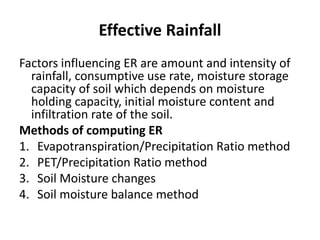 Effective Rainfall
Factors influencing ER are amount and intensity of
rainfall, consumptive use rate, moisture storage
capacity of soil which depends on moisture
holding capacity, initial moisture content and
infiltration rate of the soil.
Methods of computing ER
1. Evapotranspiration/Precipitation Ratio method
2. PET/Precipitation Ratio method
3. Soil Moisture changes
4. Soil moisture balance method
 