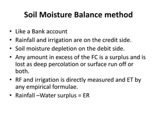 Soil Moisture Balance method
• Like a Bank account
• Rainfall and irrigation are on the credit side.
• Soil moisture depletion on the debit side.
• Any amount in excess of the FC is a surplus and is
lost as deep percolation or surface run off or
both.
• RF and irrigation is directly measured and ET by
any empirical formulae.
• Rainfall –Water surplus = ER
 