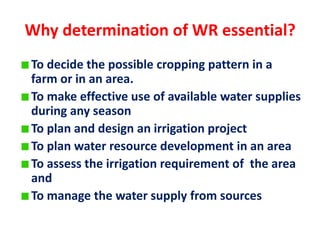 Why determination of WR essential?
To decide the possible cropping pattern in a
farm or in an area.
To make effective use of available water supplies
during any season
To plan and design an irrigation project
To plan water resource development in an area
To assess the irrigation requirement of the area
and
To manage the water supply from sources
 