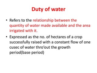 Duty of water
• Refers to the relationship between the
quantity of water made available and the area
irrigated with it.
• Expressed as the no. of hectares of a crop
successfully raised with a constant flow of one
cusec of water thro’out the growth
period(base period)
 