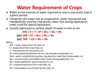Water Requirement of Crops
Refers to the amount of water required to raise a successful crop in
a given period.
Comprises the water lost as evaporation, water transpired and
metabolically used by crop plants, water lost during application,
water used for special operations.
Usually expressed as surface depth of water in mm or cm.
WR = E + T + IP + Wm + Wu + Ws
(or) WR = ET + Wm + Wu + Ws
(or) WR = CU + Wu + Ws
Where,
WR = water requirement of crop, cm
E = Evaporation from crop field, cm
T = Transpiration by crop plants, cm
IP = Intercepted precipitation by the crop that gets evaporated, cm
Wm = water metabolically used by crop plants to make their body weight, cm
Wu = economically unavoidable water losses during application, cm
Ws = water applied for special operations, cm
ET = evapotranspiration from crop field, cm
CU = consumptive use of water by the crop, cm
 