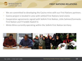 • We are committed to developing the Casino mine with our First Nations partners
• Casino project is located in area with settled First Nations land claims
• Cooperation agreements signed with Selkirk First Nation, Little Salmon/Carmacks
First Nation and Tr’ondëk Hwëch’in
• Minto Mine currently operating within the Selkirk First Nation territory
FIRST NATIONS RELATIONS
Developing Canada’s Premier Copper-Gold Mine 18
 