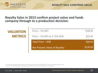 21
Royalty Sales in 2012 confirm project value and funds
company through to a production decision:
ROYALTY SALE CONFIRMS VALUE
Developing Canada’s Premier Copper-Gold Mine
Price – 5% NPI1 ~$28 M
Price – 5% NPI to 2.75% NSR $32 M
Total Price – NSR $60 M
Net Present Value of Royalty2 $230 M
1 – Estimated by Western Copper and Gold. For further information refer to Strategic Metals Ltd. news release dated August 10, 2012..
2 – Based on 2013 Feasibility Study assumptions, discounted at 8%; using Long Term Metal Prices. See Appendix.
VALUATION
METRICS
 
