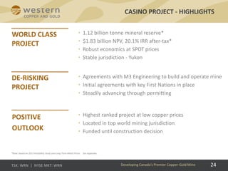 24
• 1.12 billion tonne mineral reserve*
• $1.83 billion NPV, 20.1% IRR after-tax*
• Robust economics at SPOT prices
• Stable jurisdiction - Yukon
CASINO PROJECT - HIGHLIGHTS
• Agreements with M3 Engineering to build and operate mine
• Initial agreements with key First Nations in place
• Steadily advancing through permitting
• Highest ranked project at low copper prices
• Located in top world mining jurisdiction
• Funded until construction decision
24Developing Canada’s Premier Copper-Gold Mine
*Note: based on 2013 Feasibility Study and Long Term Metal Prices . See Appendix.
 