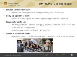 17
 Secured Construction team
- EPCM contract signed with M3 Engineering and Technology
 Lining up Operations team
- Letter of intent signed with M3 Engineering to operate the Mine
 Securing Power Supply
- MOU signed with Siemens, to supply, operate, and fund Power Plant and
other electrical equipment
- Initial agreements signed with LNG supplier
 Locked in Equipment Costs
- Agreement with FLSmidth establishing pricing mechanism for equipment
CONTINUING TO DE-RISK PROJECT
Developing Canada’s Premier Copper-Gold Mine
 