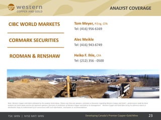 23
ANALYST COVERAGE
Developing Canada’s Premier Copper-Gold Mine
Tom Meyer, P.Eng, CFA
Tel: (416) 956-6169
Alec Meikle
Tel: (416) 943-6749
Note: Western Copper and Gold is followed by the analysts listed above. Please note that any opinions, estimates or forecasts regarding Western Copper and Gold’s  performance made by these
analysts are theirs alone and do not represent opinions, forecasts or predictions of Western Copper and Gold or its management.  Western Copper and Gold does not by its reference above or
distribution imply its endorsement of or concurrence with such information, conclusions or recommendations.
Heiko F. Ihle, CFA
Tel: (212) 356 - 0500
 