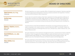 26
40 years experience as a senior corporate officer of publicly listed companies. Extensive expertise
in mineral exploration & development, financing, property evaluation and acquisition. Formerly
Chairman & CEO of Western Silver Corporation.
Former two term elected member of the Yukon Legislative Assembly appointed as Minister of
Energy Mines and Resources (2002-2008), Minister of Highway and Public Works (2008-2011)
and Minister of Community Services (2008-2011). Mr. Lang is experienced in developing and
managing projects in consultation and partnership with all levels of government, including First
Nations.
Formerly Partner of Peat Marwick Mitchell. Directed the accounting and financial matters of
public companies in the resource and non-resource fields since 1987. Currently Mr. Gayton sits
on the Board of Directors of Amerigo Resources Corp., B2 Gold Corp., Eastern Platinum Ltd., and
Nevsun Resources Ltd.
30+ years experience in the investment management business. Formerly Senior Partner of Beutel
Goodman, a value management company dealing in equity and fixed income assets. Currently
manages Roxborough Holdings Ltd., a family owned private equity holding company. Mr.
Williams also sits on the Board of Directors of Atlantis Systems and SQI Diagnostics.
30+ years experience in the mineral industry. Financed, built and managed mines worldwide.
Formerly Senior VP of Teck Cominco. Currently Executive Chairman of Amerigo Resources Corp.,
Chairman and Director of Los Andes Copper Ltd., and a Director of Tahoe Resources Inc.
BOARD OF DIRECTORS
Appendix
 