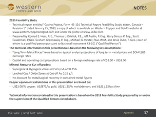 37
2013 Feasibility Study
• Technical report entitled "Casino Project, Form 43-101 Technical Report Feasibility Study, Yukon, Canada –
Revision 1" dated January 25, 2013, a copy of which is available on Western Copper and Gold's website at
www.westerncopperandgold.com and under its profile at www.sedar.com
• Prepared by Conrad E. Huss, P. E., Thomas L. Drielick, P.E., Jeff Austin, P. Eng., Gary Giroux, P. Eng., Scott
Casselman, P.Geo. Graham Greenaway, P. Eng., Michael G. Hester, FAus IMM, and Jesse Duke, P. Geo.; each of
whom is a qualified person pursuant to National Instrument 43-101 ("Qualified Person")
The technical information in this presentation is based on the following key assumptions:
• "Long Term Metal Prices" were based on typical analyst projections of long term metal prices and $CAN:$US
exchange rates
• Capital and operating cost projections based on a foreign exchange rate of C$1.00 = US$1.00
Mineral Resource Cut-off grades:
• Supergene & Hypogene Zones at CuEq cut-off 0.25%
• Leached Cap / Oxide Zones at Cut-off Au 0.25 g/t
• No discount for metallurgical recovery in contained metal figures
Copper equivalent calculations in this presentation are based on:
• US$2.00/lb copper; US$875/oz gold; US$11.25/lb molybdenum; and US$11.25/oz silver
Technical information contained in this presentation is based on the 2013 Feasibility Study prepared by or under
the supervision of the Qualified Persons noted above.
NOTES
Appendix
 