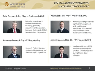 KEY MANAGEMENT TEAM WITH
SUCCESSFUL TRACK RECORD
• Extensive experience in
mineral development,
financing, property
acquisition and evaluation.
Formerly Chairman & CEO of
Western Silver Corporation.
• Formerly Project Manager
for Bechtel Engineering and
Western Silver Corporation.
• Metallurgical Engineer with
significant management
and metallurgical
experience in increasingly
senior roles with BHP,
Placer Dome and Barrick.
• Has been CFO since 2006.
Previously Controller of
Western Silver Corporation
during Glamis Gold
takeover.
Paul West-Sells, PhD – President & COO
Julien Francois, CPA, CA – VP Finance & CFO
Dale Corman, B.Sc., P.Eng – Chairman & CEO
Cameron Brown, P.Eng – VP Engineering
Developing Canada’s Premier Copper-Gold Mine 5
 