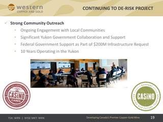 19
 Strong Community Outreach
• Ongoing Engagement with Local Communities
• Significant Yukon Government Collaboration and Support
• Federal Government Support as Part of $200M Infrastructure Request
• 10 Years Operating in the Yukon
CONTINUING TO DE-RISK PROJECT
Developing Canada’s Premier Copper-Gold Mine
 