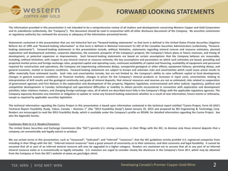 2
The information provided in this presentation is not intended to be a comprehensive review of all matters and developments concerning Western Copper and Gold Corporation
and its subsidiaries (collectively, the “Company”). This document should be read in conjunction with all other disclosure documents of the Company. No securities commission
or regulatory authority has reviewed the accuracy or adequacy of the information presented herein.
Statements contained in this presentation that are not historical fact are “forward-looking statements” as that term is defined in the United States Private Securities Litigation
Reform Act of 1995 and “forward-looking information” as that term is defined in National Instrument 51-102 of the Canadian Securities Administrators (collectively, “forward-
looking statements”). Forward-looking statements in this presentation include, without limitation, statements regarding mineral reserve and resource estimates, planned
exploration and development activities, corporate objectives, the economic prospects of the Company’s projects, the Company’s future plans or future revenues, and timing of
development, or potential expansion or improvements. Such forward-looking statements are based on certain assumptions that the Company believes are reasonable,
including, without limitation, with respect to any mineral reserve or resource estimate, the key assumptions and parameters on which such estimates are based, prevailing and
projected market prices and foreign exchange rates, projected capital and operating costs, continued availability of capital and financing, availability of equipment and personnel
required for construction and operations, the Company not experiencing unforeseen delays, unexpected geological or other effects, equipment failures, permitting delays, and
general economic, market or business conditions. Forward-looking statements are subject to known and unknown risks and uncertainties which could cause actual results to
differ materially from estimated results. Such risks and uncertainties include, but are not limited to, the Company’s ability to raise sufficient capital to fund development;
changes in general economic conditions or financial markets, changes in prices for the Company’s mineral products or increases in input costs; uncertainties relating to
interpretation of drill results and the geological continuity and grade of mineral deposits; that mineral resources and reserves are not as estimated; risks related to cooperation
of government agencies and First Nations in the exploration and development of the property; litigation; legislative, environmental and other judicial, regulatory, political and
competitive developments in Canada; technological and operational difficulties or inability to obtain permits encountered in connection with exploration and development
activities; labor relations matters, and changing foreign exchange rates, all of which are described more fully in the Company’s filings with the applicable regulatory agencies. The
Company expressly disclaims any intention or obligation to update or revise any forward-looking statements whether as a result of new information, future events or otherwise,
except as required by applicable securities legislation.
The technical information regarding the Casino Project in this presentation is based upon information contained in the technical report entitled “Casino Project, Form 43-101F1
Technical Report Feasibility Study, Yukon, Canada – Revision 1” (the “2013 Feasibility Study”) dated January 25, 2013 and prepared by M3 Engineering & Technology Corp.
Readers are encouraged to read the 2013 Feasibility Study, which is available under the Company’s profile on SEDAR, for detailed information regarding the Casino Project. See
also the Appendix hereto.
Cautionary Note to U.S. Readers/Investors:
The United States Securities and Exchange Commission (the “SEC”) permits U.S. mining companies, in their filings with the SEC, to disclose only those mineral deposits that a
company can economically and legally extract or produce.
We use certain terms in this presentation, such as “measured”, “indicated”, and “inferred” “resources”, that the SEC guidelines strictly prohibit U.S. registered companies from
including in their filings with the SEC. “Inferred mineral resources” have a great amount of uncertainty as to their existence, and their economic and legal feasibility. It cannot be
assumed that all or part of an inferred mineral resource will ever be upgraded to a higher category. Readers are cautioned not to assume that all or any part of an inferred
mineral resource exists or is economically or legally mineable. U.S. investors are urged to consider closely the disclosure in the Company’s Form 20-F, which may be obtained
from the Company or from the SEC’s website at www.sec.gov/edgar.shtml.
FORWARD LOOKING STATEMENTS
Developing Canada’s Premier Copper-Gold Mine
 