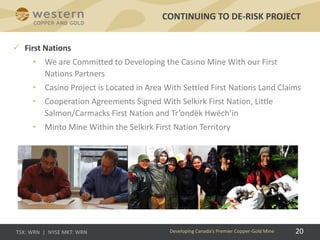 CONTINUING TO DE-RISK PROJECT
Developing Canada’s Premier Copper-Gold Mine 20
 First Nations
• We are Committed to Developing the Casino Mine With our First
Nations Partners
• Casino Project is Located in Area With Settled First Nations Land Claims
• Cooperation Agreements Signed With Selkirk First Nation, Little
Salmon/Carmacks First Nation and Tr’ondëk Hwëch’in
• Minto Mine Within the Selkirk First Nation Territory
 