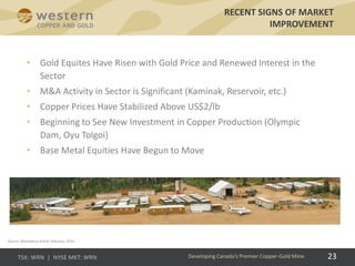 23
RECENT SIGNS OF MARKET
IMPROVEMENT
Developing Canada’s Premier Copper-Gold Mine
Source: Bloomberg Article February, 2016
• Gold Equites Have Risen with Gold Price and Renewed Interest in the
Sector
• M&A Activity in Sector is Significant (Kaminak, Reservoir, etc.)
• Copper Prices Have Stabilized Above US$2/lb
• Beginning to See New Investment in Copper Production (Olympic
Dam, Oyu Tolgoi)
• Base Metal Equities Have Begun to Move
 