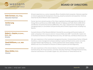 29
40 years experience as a senior corporate officer of publicly listed companies. Extensive expertise
in mineral exploration & development, financing, property evaluation and acquisition. Formerly
Chairman & CEO of Western Silver Corporation.
Former two term elected member of the Yukon Legislative Assembly appointed as Minister of
Energy Mines and Resources (2002-2008), Minister of Highway and Public Works (2008-2011)
and Minister of Community Services (2008-2011). Mr. Lang is experienced in developing and
managing projects in consultation and partnership with all levels of government, including First
Nations.
Formerly Partner of Peat Marwick Mitchell. Directed the accounting and financial matters of
public companies in the resource and non-resource fields since 1987. Currently Mr. Gayton sits
on the Board of Directors of Amerigo Resources Corp., B2 Gold Corp. and Nevsun Resources Ltd.
30+ years experience in the investment management business. Formerly Senior Partner of Beutel
Goodman, a value management company dealing in equity and fixed income assets. Currently
manages Roxborough Holdings Ltd., a family owned private equity holding company. Mr.
Williams also sits on the Board of Directors of Atlantis Systems and SQI Diagnostics.
30+ years experience in the mineral industry. Financed, built and managed mines worldwide.
Formerly Senior VP of Teck Cominco. Currently Executive Chairman of Amerigo Resources Corp.,
Chairman and Director of Los Andes Copper Ltd., and a Director of Tahoe Resources Inc.
BOARD OF DIRECTORS
Appendix
 