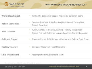6
WHY WRN AND THE CASINO PROJECT?
6Developing Canada’s Premier Copper-Gold Mine
*Notes: Goldman Sachs (July 2016) and IRR based on 2013 Feasibility. See Appendix.
World Class Project • Ranked #1 Economic Copper Project by Goldman Sachs
Robust Economics
• Greater than 16% IRR (after-tax) Maintained Throughout
Recent Downturn
Ideal Location
• Yukon, Canada is a Stable, Mining-Friendly Jurisdiction
• Recent Entry of Goldcorp to Area Confirms District Potential
Gold and Copper • Revenue Evenly Split Between Copper and Gold at Spot Prices
Healthy Treasury • Company History of Fiscal Discipline
Solid Track Record • Accomplished Development Team
 