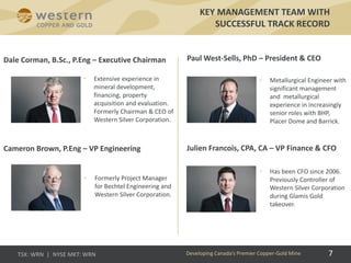 KEY MANAGEMENT TEAM WITH
SUCCESSFUL TRACK RECORD
• Extensive experience in
mineral development,
financing, property
acquisition and evaluation.
Formerly Chairman & CEO of
Western Silver Corporation.
• Formerly Project Manager
for Bechtel Engineering and
Western Silver Corporation.
• Metallurgical Engineer with
significant management
and metallurgical
experience in increasingly
senior roles with BHP,
Placer Dome and Barrick.
• Has been CFO since 2006.
Previously Controller of
Western Silver Corporation
during Glamis Gold
takeover.
Paul West-Sells, PhD – President & CEO
Julien Francois, CPA, CA – VP Finance & CFO
Dale Corman, B.Sc., P.Eng – Executive Chairman
Cameron Brown, P.Eng – VP Engineering
Developing Canada’s Premier Copper-Gold Mine 7
 