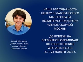 НАША БЛАГОДАРНОСТЬ 
ЦЕНТРУ ПЕДАГОГИЧЕСКОГО 
МАСТЕРСТВА ЗА 
ВСЕМЕРНУЮ ПОДДЕРЖКУ 
ЧЛЕНОВ СБОРНОЙ 
МОСКВЫ 
ДО ВСТРЕЧИ НА 
ВСЕМИРНОЙ ОЛИМПИАДЕ 
ПО РОБОТОТЕХНИКЕ 
WRO 2014 В СОЧИ 
21 – 23 НОЯБРЯ 2014 г. 
Сергей Мустафин, 
учитель школы 2017, 
тренер сборных 
Москвы и России 
