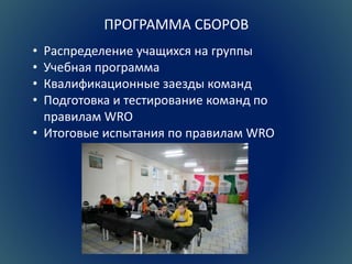 ПРОГРАММА СБОРОВ 
• Распределение учащихся на группы 
• Учебная программа 
• Квалификационные заезды команд 
• Подготовка и тестирование команд по 
правилам WRO 
• Итоговые испытания по правилам WRO 
 