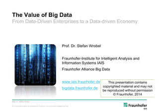 © Fraunhofer-Institut für Intelligente Analyse- und Informationssysteme IAIS
The Value of Big Data
From Data-Driven Enterprises to a Data-driven Economy
Prof. Dr. Stefan Wrobel
Fraunhofer-Institute for Intelligent Analysis and
Information Systems IAIS
Fraunhofer Alliance Big Data
www.iais.fraunhofer.de
bigdata.fraunhofer.de
Prof. Dr. Stefan Wrobel
This presentation contains
copyrighted material and may not
be reproduced without permission
© Fraunhofer, 2014
 