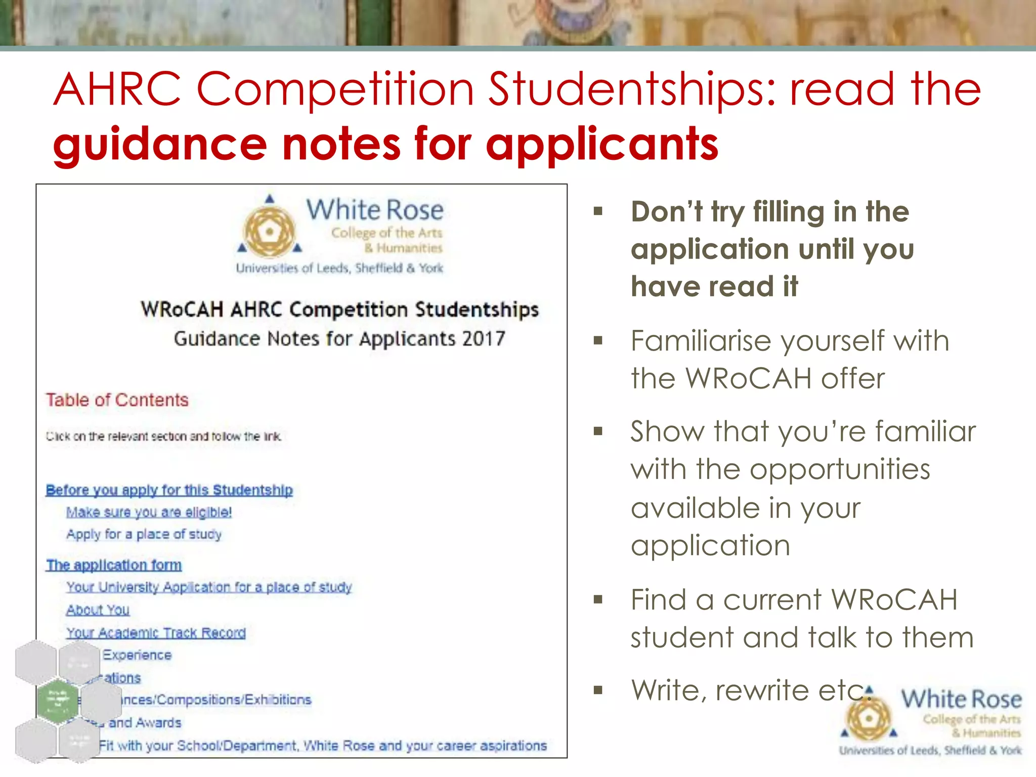AHRC Competition Studentships: read the
guidance notes for applicants
§  Don’t try filling in the
application until you
have read it
§  Familiarise yourself with
the WRoCAH offer
§  Show that you’re familiar
with the opportunities
available in your
application
§  Find a current WRoCAH
student and talk to them
§  Write, rewrite etc.
 