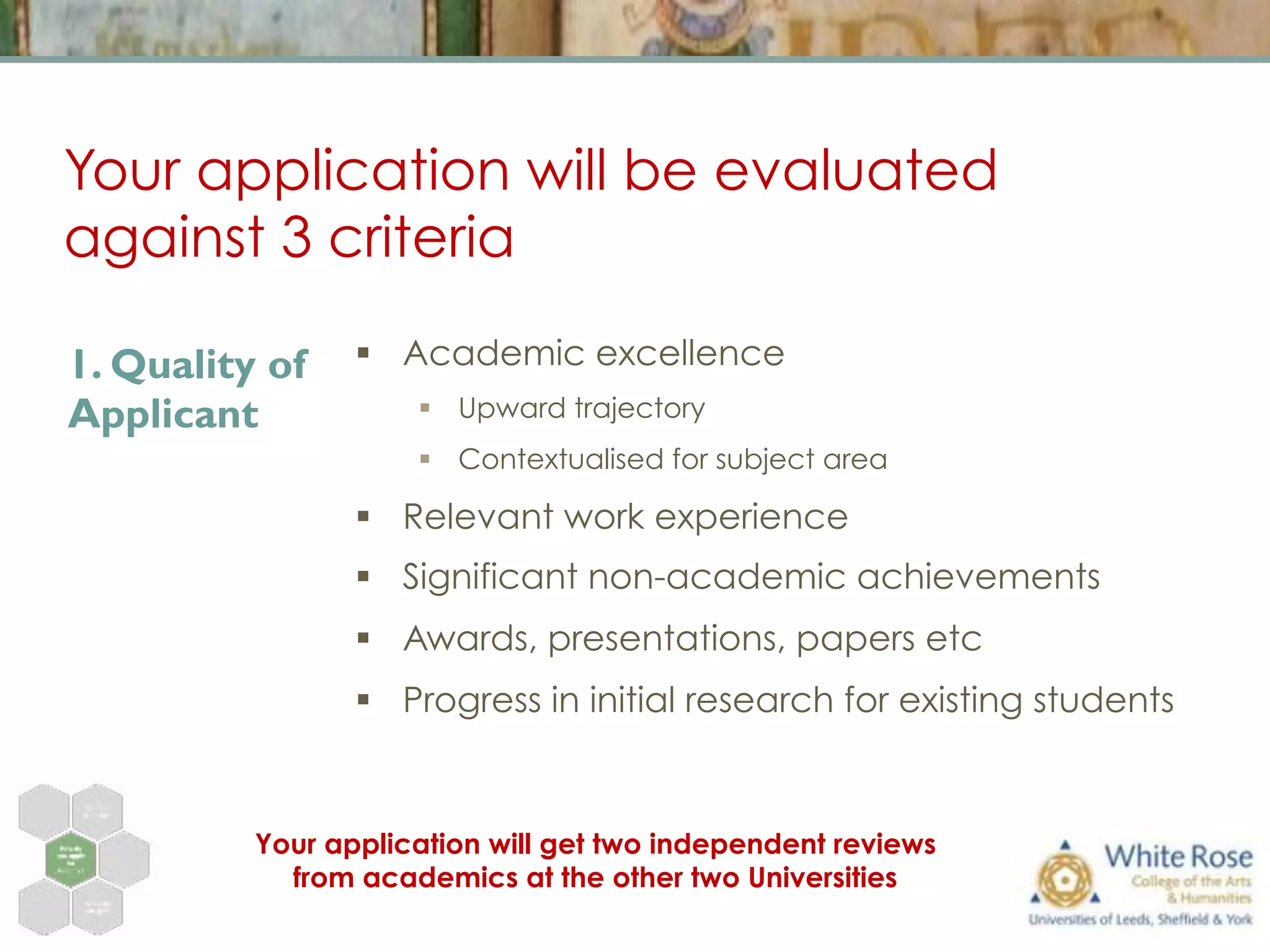 Your application will be evaluated
against 3 criteria
§  Academic excellence
§  Upward trajectory
§  Contextualised for subject area
§  Relevant work experience
§  Significant non-academic achievements
§  Awards, presentations, papers etc
§  Progress in initial research for existing students
1. Quality of
Applicant
Your application will get two independent reviews
from academics at the other two Universities
 