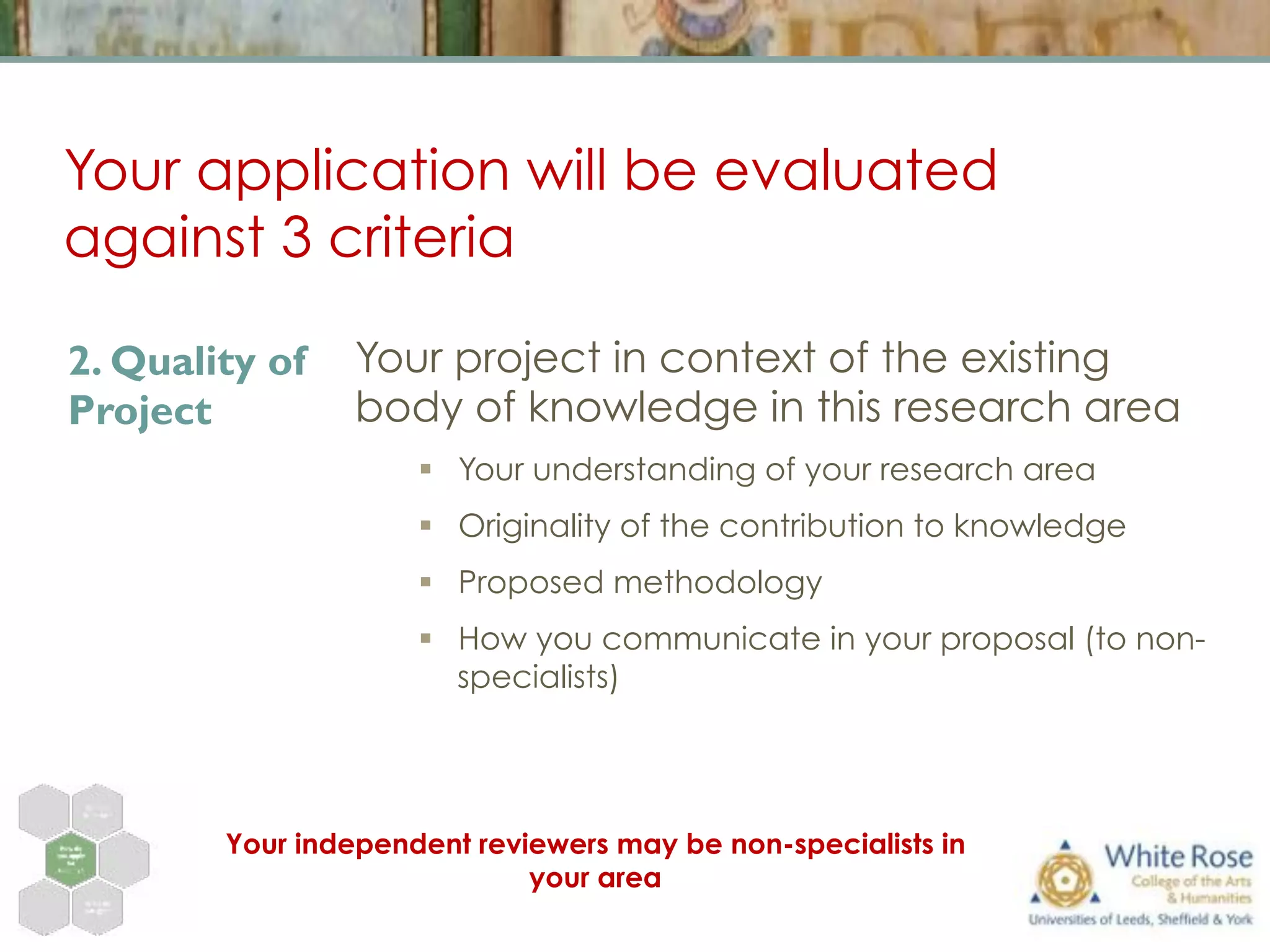 Your application will be evaluated
against 3 criteria
Your project in context of the existing
body of knowledge in this research area
§  Your understanding of your research area
§  Originality of the contribution to knowledge
§  Proposed methodology
§  How you communicate in your proposal (to non-
specialists)
2. Quality of
Project
Your independent reviewers may be non-specialists in
your area
 
