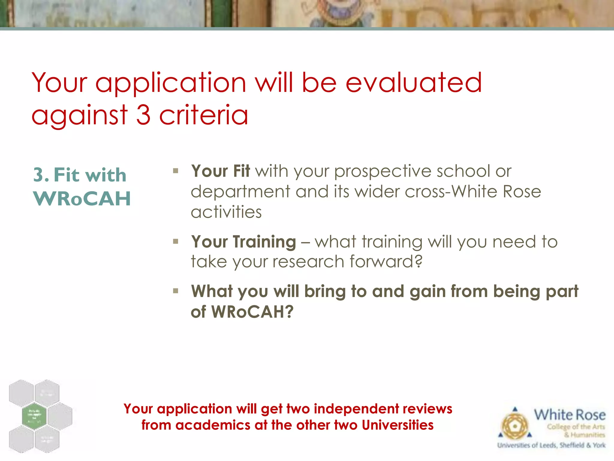 Your application will be evaluated
against 3 criteria
§  Your Fit with your prospective school or
department and its wider cross-White Rose
activities
§  Your Training – what training will you need to
take your research forward?
§  What you will bring to and gain from being part
of WRoCAH?
3. Fit with
WRoCAH
Your application will get two independent reviews
from academics at the other two Universities
 