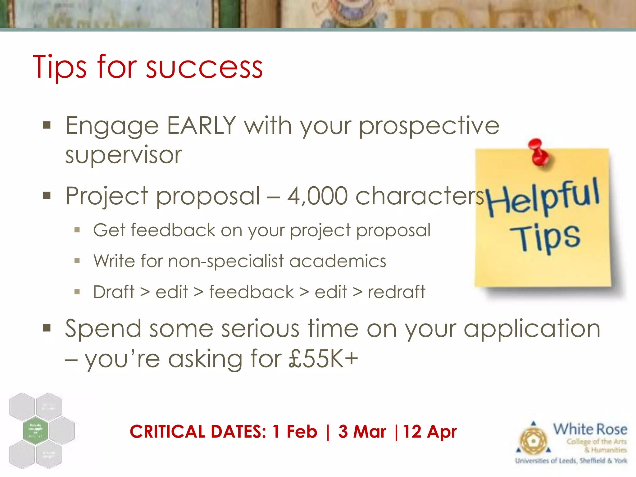 Tips for success
§  Engage EARLY with your prospective
supervisor
§  Project proposal – 4,000 characters
§  Get feedback on your project proposal
§  Write for non-specialist academics
§  Draft > edit > feedback > edit > redraft
§  Spend some serious time on your application
– you’re asking for £55K+
CRITICAL DATES: 1 Feb | 3 Mar |12 Apr
 