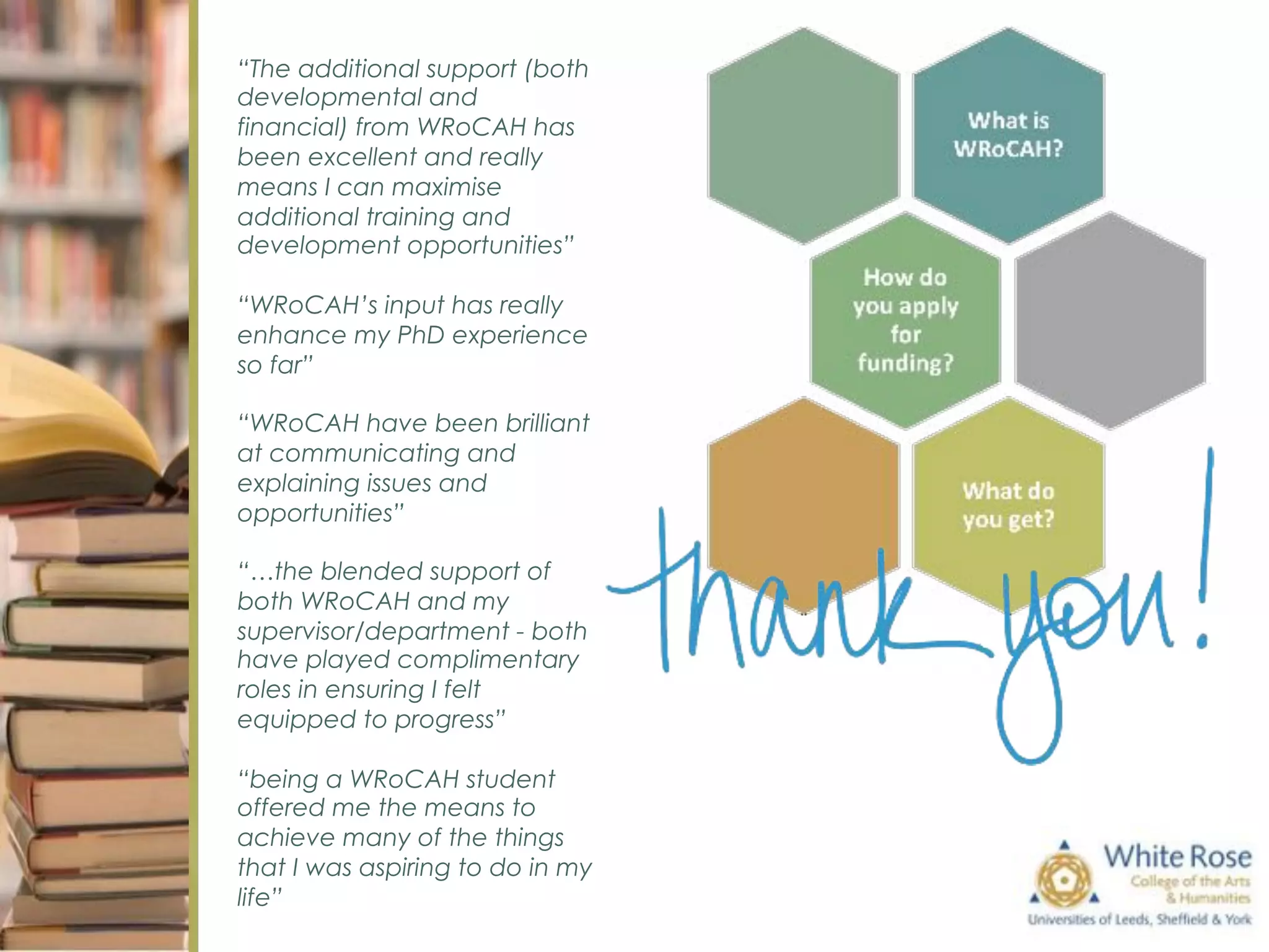 “The additional support (both
developmental and
financial) from WRoCAH has
been excellent and really
means I can maximise
additional training and
development opportunities”
“WRoCAH’s input has really
enhance my PhD experience
so far”
“WRoCAH have been brilliant
at communicating and
explaining issues and
opportunities”
“…the blended support of
both WRoCAH and my
supervisor/department - both
have played complimentary
roles in ensuring I felt
equipped to progress”
“being a WRoCAH student
offered me the means to
achieve many of the things
that I was aspiring to do in my
life”
 