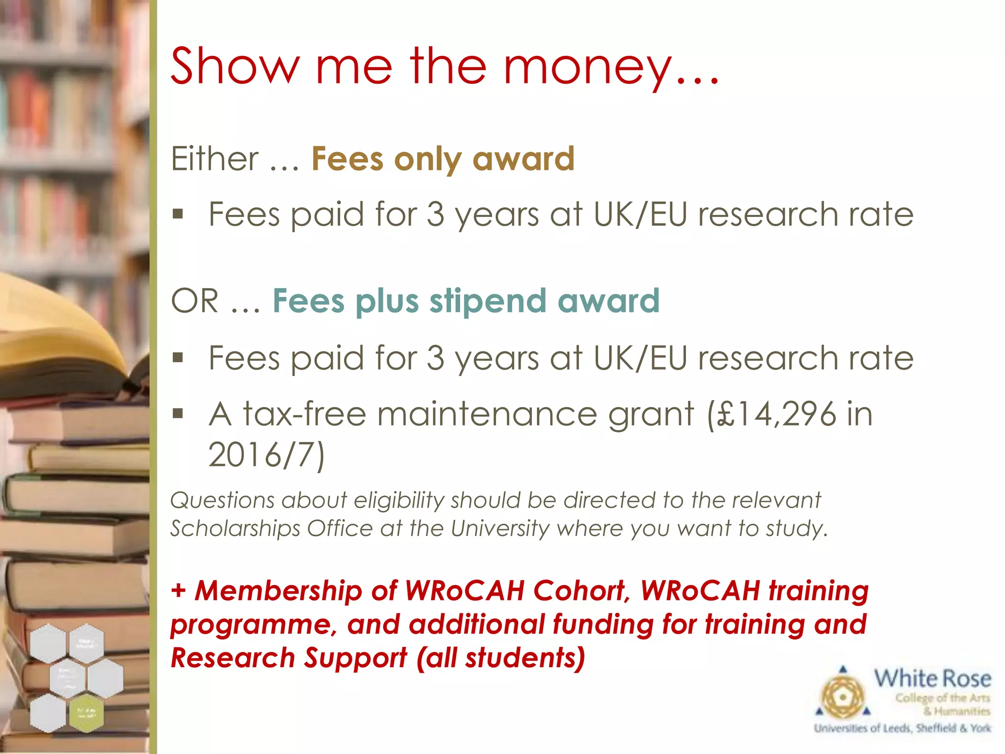 Show me the money…
Either … Fees only award
§  Fees paid for 3 years at UK/EU research rate
OR … Fees plus stipend award
§  Fees paid for 3 years at UK/EU research rate
§  A tax-free maintenance grant (£14,296 in
2016/7)
Questions about eligibility should be directed to the relevant
Scholarships Office at the University where you want to study.
+ Membership of WRoCAH Cohort, WRoCAH training
programme, and additional funding for training and
Research Support (all students)
 