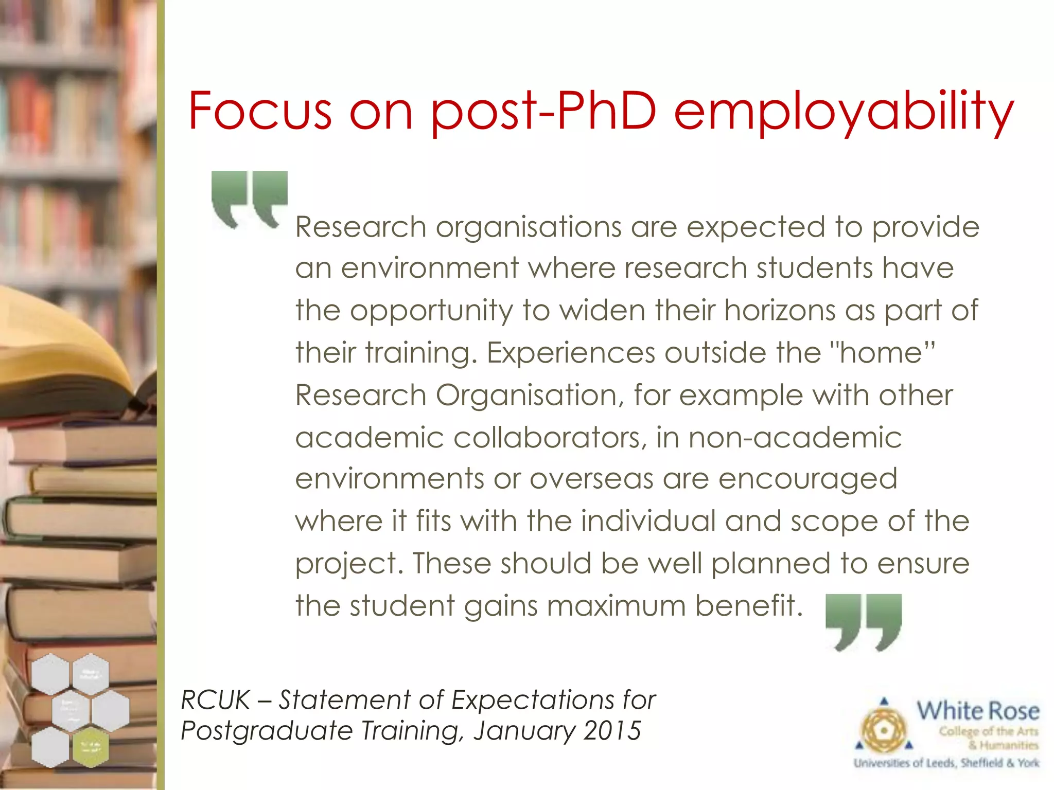 Research organisations are expected to provide
an environment where research students have
the opportunity to widen their horizons as part of
their training. Experiences outside the "home”
Research Organisation, for example with other
academic collaborators, in non-academic
environments or overseas are encouraged
where it fits with the individual and scope of the
project. These should be well planned to ensure
the student gains maximum benefit.
RCUK – Statement of Expectations for
Postgraduate Training, January 2015
Focus on post-PhD employability
 