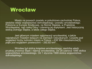 Miasto na prawach powiatu w południowo-zachodniej Polsce,
siedziba władz województwa dolnośląskiego i powiatu wrocławskiego.
Położone w Europie Środkowej, na Nizinie Śląskiej, w Pradolinie
Wrocławskiej, nad rzeką Odrą i czterema jej dopływami. Jest historyczną
stolicą Dolnego Śląska, a także całego Śląska.
Jest głównym miastem aglomeracji wrocławskiej, a także
największym miastem leżącym na Ziemiach Odzyskanych. Czwarte pod
względem liczby ludności miasto w Polsce – 638 364 mieszkańców[3],
piąte pod względem powierzchni – 292,82 km².
Wrocław był stolicą księstwa wrocławskiego, siedzibą władz
pruskiej prowincji Śląsk i rejencji wrocławskiej. Od 28 czerwca 1946 stolica
województwa wrocławskiego. Od 1 stycznia 1999 stolica województwa
dolnośląskiego.
 
