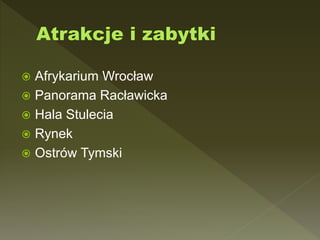 Afrykarium Wrocław
 Panorama Racławicka
 Hala Stulecia
 Rynek
 Ostrów Tymski
 