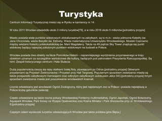 Centrum Informacji Turystycznej mieści się w Rynku w kamienicy nr 14.
W roku 2011 Wrocław odwiedziło około 3 miliony turystów[79], a w roku 2016 około 5 milionów.[potrzebny przypis]
Miasto posiada wiele punktów widokowych zlokalizowanych na zabytkach, są to m.in.: wieża północna Katedry św.
Jana Chrzciciela, wieża Bazyliki św. Elżbiety, Wieża matematyczna Uniwersytetu Wrocławskiego, Mostek Czarownic
między wieżami Katedry polskokatolickiej św. Marii Magdaleny. Także na 49 piętrze Sky Tower znajduje się punkt
widokowy będący najwyżej położonym punktem widokowym na budowli w Polsce.
Wrocław posiada dwa obiekty na liście Pomników Historii – najcenniejszego wyróżnienia przyznawanego w kraju
obiektom uznanym za szczególnie wartościowe dla kultury, będących pod patronatem Prezydenta Rzeczypospolitej. Są
nimi: Zespół historycznego centrum i Hala Stulecia.
Dużą popularnością cieszą się rejsy statkami białej floty, pływającymi po Odrze.[potrzebny przypis] Głównymi
przystaniami są Przystań Zwierzyniecka i Przystań przy Hali Targowej. Popularnym sposobem zwiedzania miasta są
także przejażdżki zabytkowymi tramwajami oraz odkrytym zabytkowym autobusem Jelcz 043.[potrzebny przypis] Innym
sposobem zwiedzania miasta jest poszukiwanie wrocławskich krasnali.
Licznie odwiedzany jest wrocławski Ogród Zoologiczny, który jest najstarszym zoo w Polsce i posiada największą w
Polsce liczbę gatunków zwierząt.
Często odwiedzane są także nocne pokazy Wrocławskiej Fontanny multimedialnej, Ogród Japoński, Ogród Botaniczny,
Aquapark Wrocław, Park linowy na Wyspie Opatowickiej oraz Kraina Miniatur i Park dinozaurów przy ul. Wróblewskiego
9.[potrzebny przypis]
Częstym celem wycieczek turystów odwiedzających Wrocław jest także pobliska góra Ślęża.[
Turystyka
 