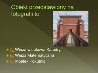 A. Wieża widokowa Katedry
 B. Wieża Matematyczna
 C. Mostek Pokutnic
 