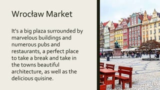 Wrocław Market
It's a big plaza surrounded by
marvelous buildings and
numerous pubs and
restaurants, a perfect place
to take a break and take in
the towns beautiful
architecture, as well as the
delicious quisine.
 