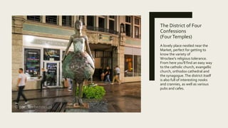 The District of Four
Confessions
(FourTemples)
A lovely place nestled near the
Market, perfect for getting to
know the variety of
Wrocław's religious tolerance.
From here you'll find an easy way
to the catholic church, evangellic
church, orthodox cathedral and
the synagogue.The district itself
is also full of interesting nooks
and crannies, as well as various
pubs and cafes.
 